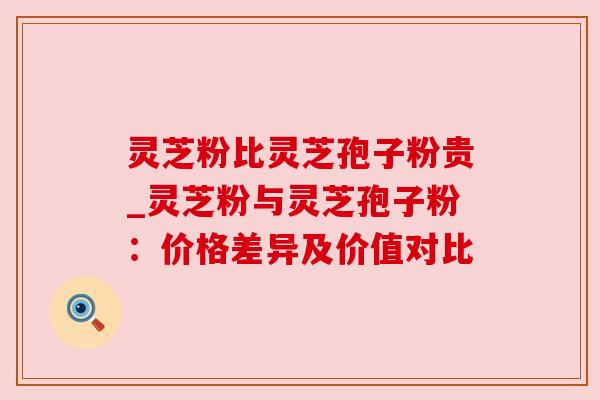 灵芝粉比灵芝孢子粉贵_灵芝粉与灵芝孢子粉：价格差异及价值对比