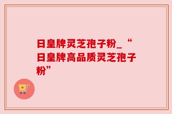 日皇牌灵芝孢子粉_“日皇牌高品质灵芝孢子粉”