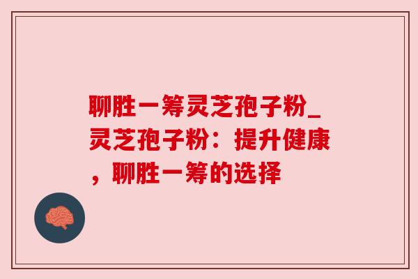 聊胜一筹灵芝孢子粉_灵芝孢子粉：提升健康，聊胜一筹的选择
