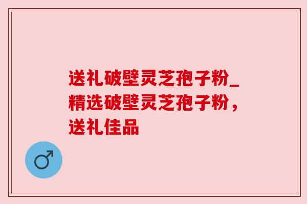 送礼破壁灵芝孢子粉_精选破壁灵芝孢子粉，送礼佳品