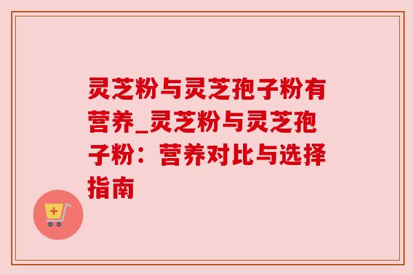 灵芝粉与灵芝孢子粉有营养_灵芝粉与灵芝孢子粉：营养对比与选择指南