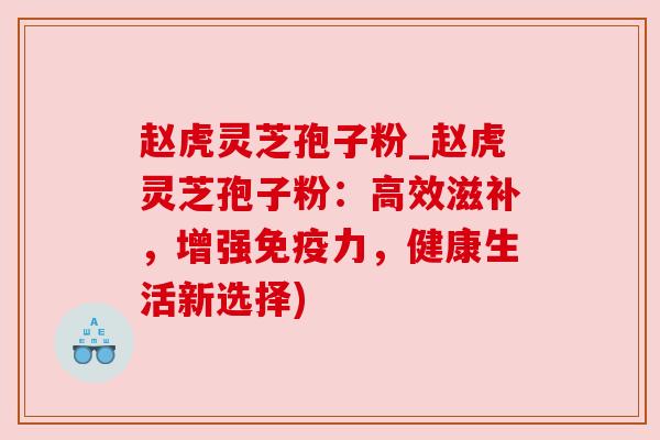 赵虎灵芝孢子粉_赵虎灵芝孢子粉：高效滋补，增强免疫力，健康生活新选择)