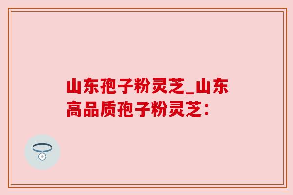 山东孢子粉灵芝_山东高品质孢子粉灵芝：