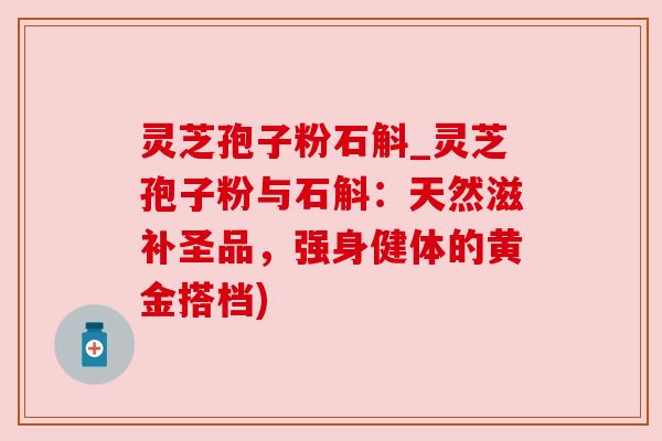 灵芝孢子粉石斛_灵芝孢子粉与石斛:天然滋补圣品,强身健体的黄金搭档) 灵芝孢子粉石斛_灵芝孢子粉与石斛:天然滋补圣品,强身健体的黄金搭档)