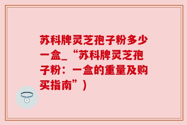 苏科牌灵芝孢子粉多少一盒_“苏科牌灵芝孢子粉:一盒的重量及购买指南”) 苏科牌灵芝孢子粉多少一盒_“苏科牌灵芝孢子粉:一盒的重量及购买指南”)