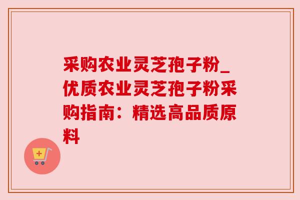 采购农业灵芝孢子粉_优质农业灵芝孢子粉采购指南:精选高品质原料 采购农业灵芝孢子粉_优质农业灵芝孢子粉采购指南:精选高品质原料