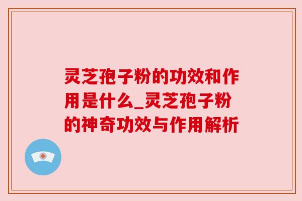 灵芝孢子粉的功效和作用是什么_灵芝孢子粉的神奇功效与作用解析