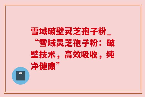 雪域破壁灵芝孢子粉_“雪域灵芝孢子粉：破壁技术，高效吸收，纯净健康”