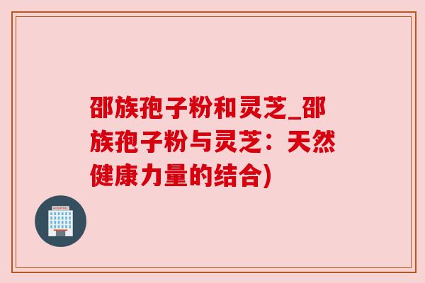 邵族孢子粉和灵芝_邵族孢子粉与灵芝：天然健康力量的结合)