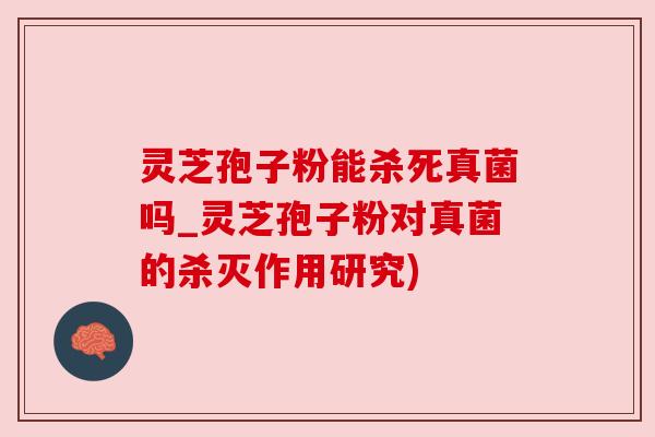 灵芝孢子粉能杀死真菌吗_灵芝孢子粉对真菌的杀灭作用研究)