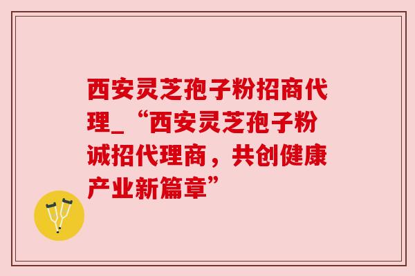 西安灵芝孢子粉招商代理_“西安灵芝孢子粉诚招代理商，共创健康产业新篇章”