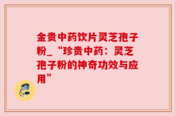 金贵饮片灵芝孢子粉_“珍贵:灵芝孢子粉的神奇功效与应用” 金贵饮片灵芝孢子粉_“珍贵:灵芝孢子粉的神奇功效与应用”