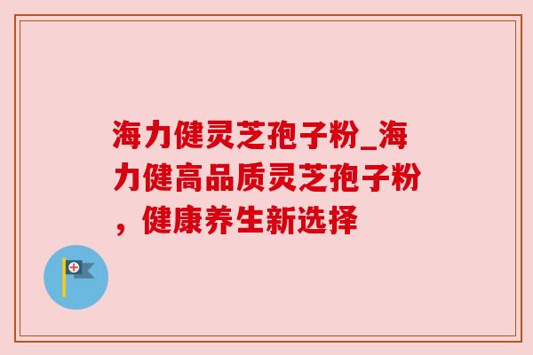 海力健灵芝孢子粉_海力健高品质灵芝孢子粉，健康养生新选择