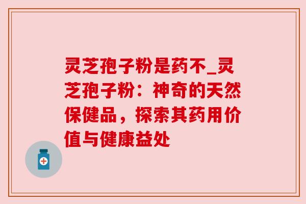 灵芝孢子粉是药不_灵芝孢子粉：神奇的天然保健品，探索其药用价值与健康益处