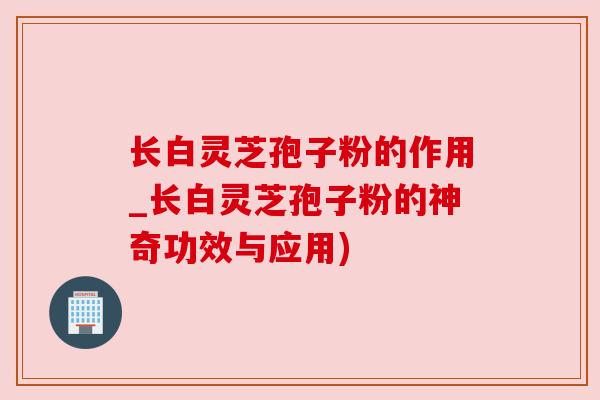 长白灵芝孢子粉的作用_长白灵芝孢子粉的神奇功效与应用)