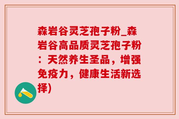 森岩谷灵芝孢子粉_森岩谷高品质灵芝孢子粉：天然养生圣品，增强免疫力，健康生活新选择)
