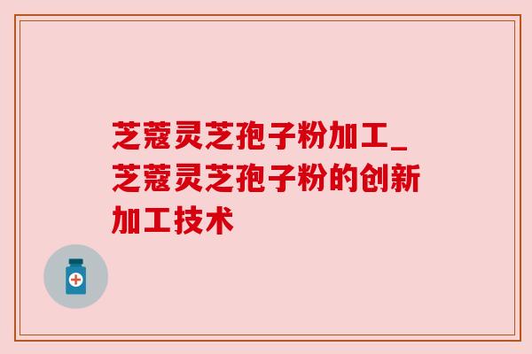 芝蔻灵芝孢子粉加工_芝蔻灵芝孢子粉的创新加工技术 芝蔻灵芝孢子粉加工_芝蔻灵芝孢子粉的创新加工技术