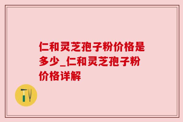 仁和灵芝孢子粉价格是多少_仁和灵芝孢子粉价格详解