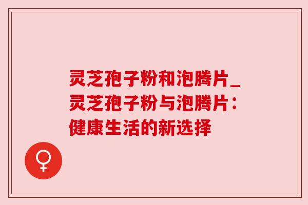 灵芝孢子粉和泡腾片_灵芝孢子粉与泡腾片：健康生活的新选择