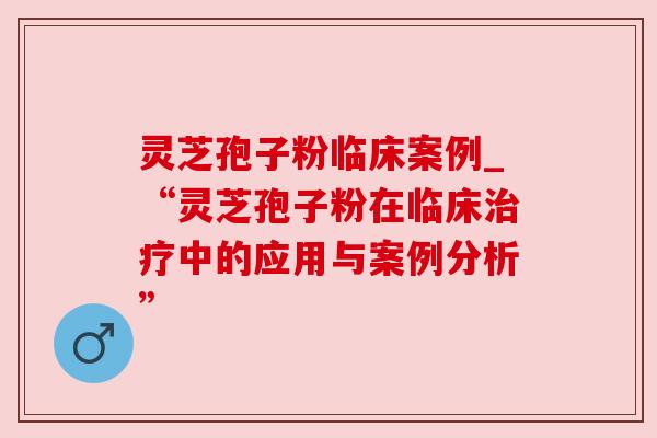 灵芝孢子粉临床案例_“灵芝孢子粉在临床中的应用与案例分析” 灵芝孢子粉临床案例_“灵芝孢子粉在临床中的应用与案例分析”