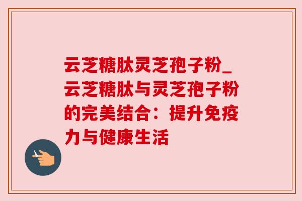 云芝糖肽灵芝孢子粉_云芝糖肽与灵芝孢子粉的完美结合：提升免疫力与健康生活