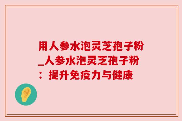 用人参水泡灵芝孢子粉_人参水泡灵芝孢子粉：提升免疫力与健康
