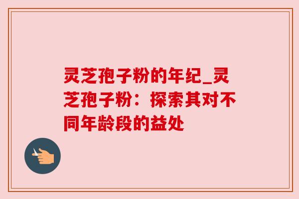 灵芝孢子粉的年纪_灵芝孢子粉：探索其对不同年龄段的益处