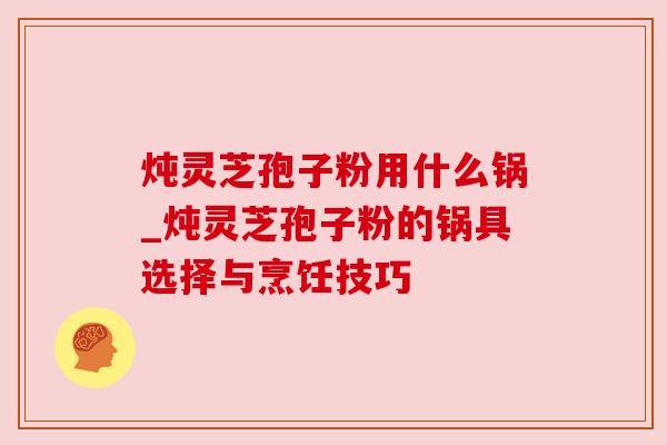 炖灵芝孢子粉用什么锅_炖灵芝孢子粉的锅具选择与烹饪技巧 炖灵芝孢子粉用什么锅_炖灵芝孢子粉的锅具选择与烹饪技巧