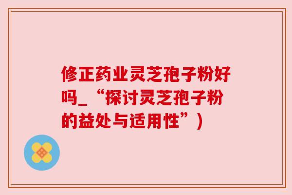 修正药业灵芝孢子粉好吗_“探讨灵芝孢子粉的益处与适用性”)