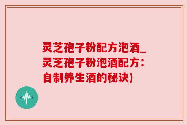 灵芝孢子粉配方泡酒_灵芝孢子粉泡酒配方：自制养生酒的秘诀)