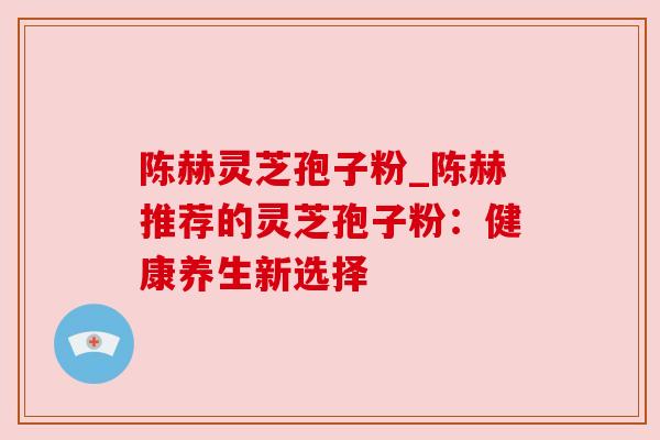 陈赫灵芝孢子粉_陈赫推荐的灵芝孢子粉:健康养生新选择 陈赫灵芝孢子粉_陈赫推荐的灵芝孢子粉:健康养生新选择
