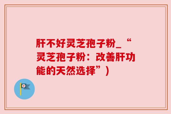 肝不好灵芝孢子粉_“灵芝孢子粉：改善肝功能的天然选择”)