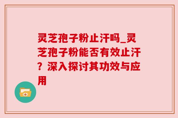 灵芝孢子粉止汗吗_灵芝孢子粉能否有效止汗？深入探讨其功效与应用