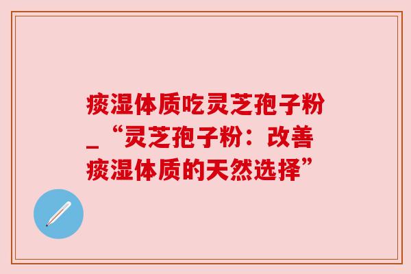 痰湿体质吃灵芝孢子粉_“灵芝孢子粉：改善痰湿体质的天然选择”