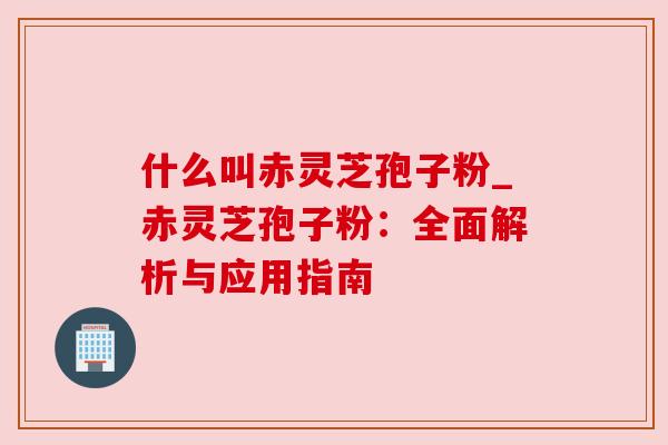 什么叫赤灵芝孢子粉_赤灵芝孢子粉：全面解析与应用指南