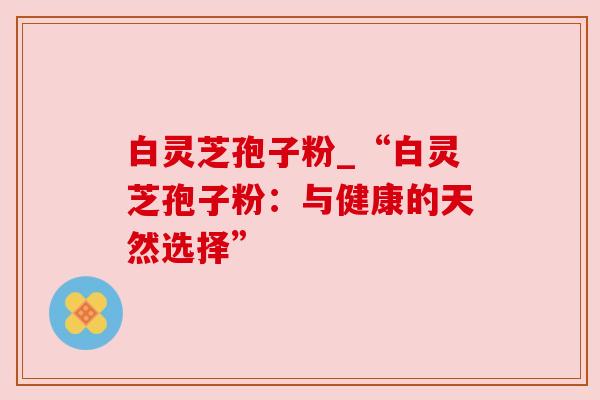 白灵芝孢子粉_“白灵芝孢子粉：与健康的天然选择”