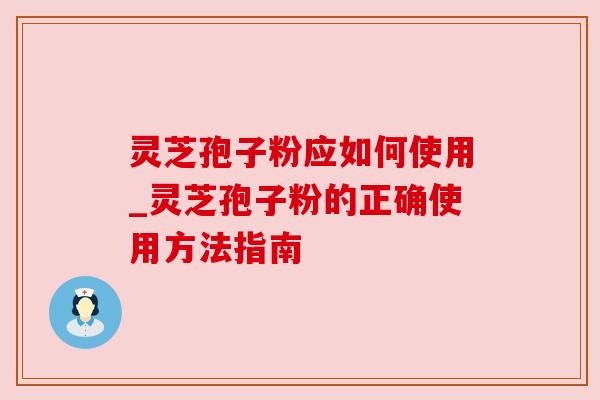 灵芝孢子粉应如何使用_灵芝孢子粉的正确使用方法指南