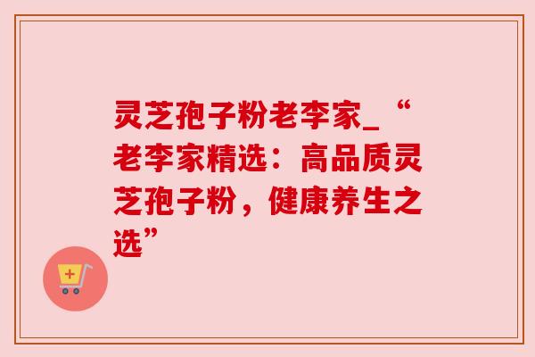 灵芝孢子粉老李家_“老李家精选：高品质灵芝孢子粉，健康养生之选”