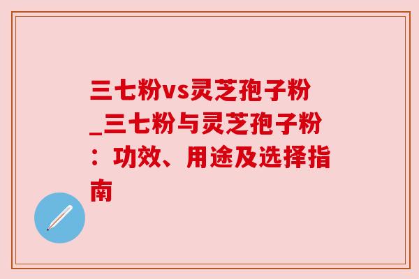 三七粉vs灵芝孢子粉_三七粉与灵芝孢子粉:功效、用途及选择指南 三七粉vs灵芝孢子粉_三七粉与灵芝孢子粉:功效、用途及选择指南