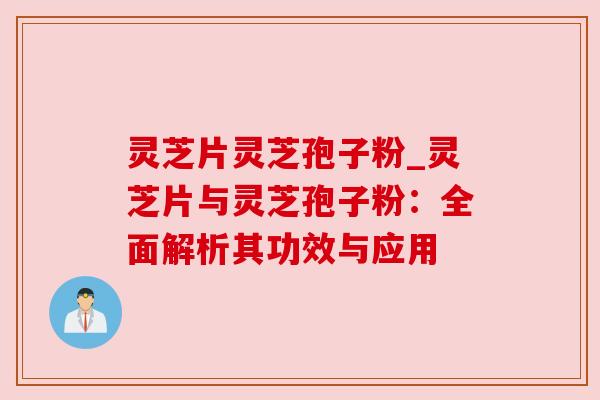 灵芝片灵芝孢子粉_灵芝片与灵芝孢子粉:全面解析其功效与应用 灵芝片灵芝孢子粉_灵芝片与灵芝孢子粉:全面解析其功效与应用