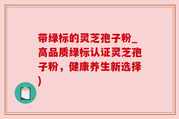 带绿标的灵芝孢子粉_高品质绿标认证灵芝孢子粉,健康养生新选择) 带绿标的灵芝孢子粉_高品质绿标认证灵芝孢子粉,健康养生新选择)
