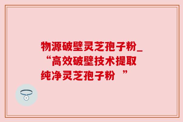 物源破壁灵芝孢子粉_“高效破壁技术提取 纯净灵芝孢子粉  ”