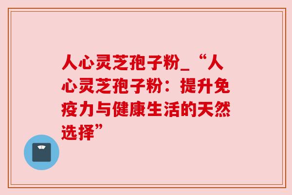 人心灵芝孢子粉_“人心灵芝孢子粉：提升免疫力与健康生活的天然选择”
