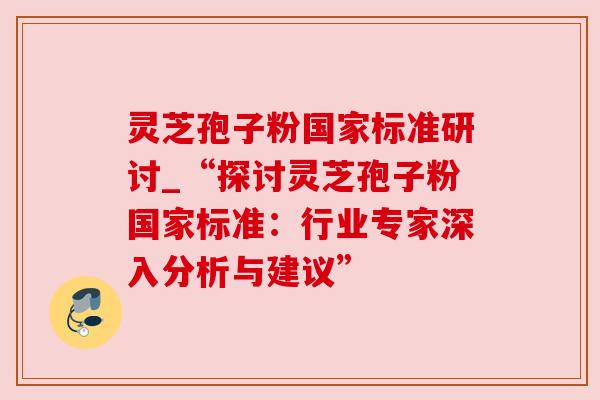 灵芝孢子粉国家标准研讨_“探讨灵芝孢子粉国家标准：行业专家深入分析与建议”