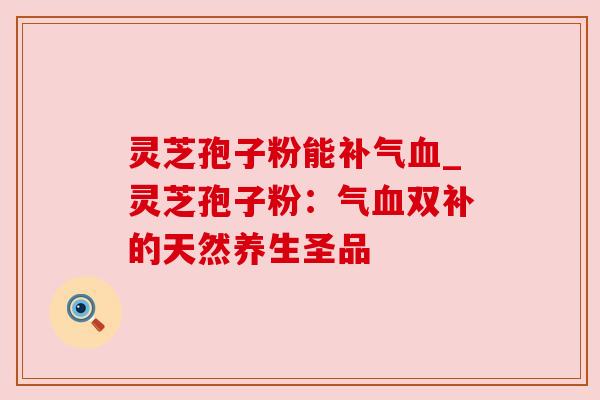 灵芝孢子粉能补气血_灵芝孢子粉：气血双补的天然养生圣品