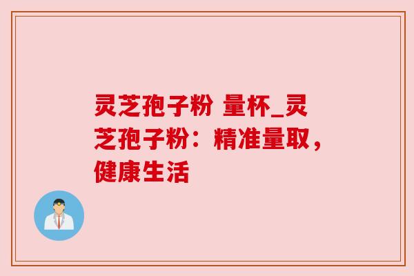 灵芝孢子粉 量杯_灵芝孢子粉:精准量取,健康生活 灵芝孢子粉 量杯_灵芝孢子粉:精准量取,健康生活