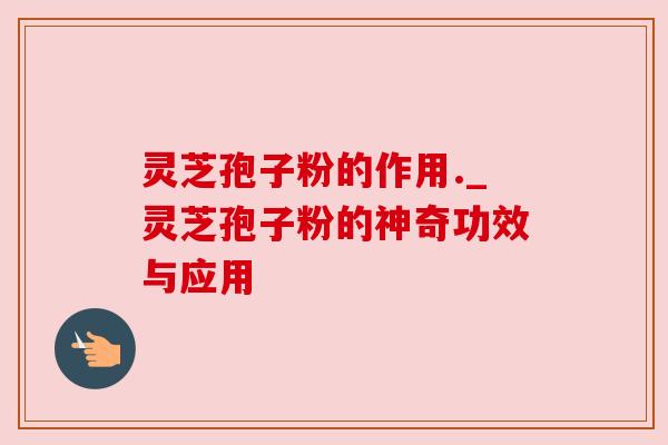 灵芝孢子粉的作用._灵芝孢子粉的神奇功效与应用