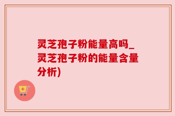 灵芝孢子粉能量高吗_灵芝孢子粉的能量含量分析)