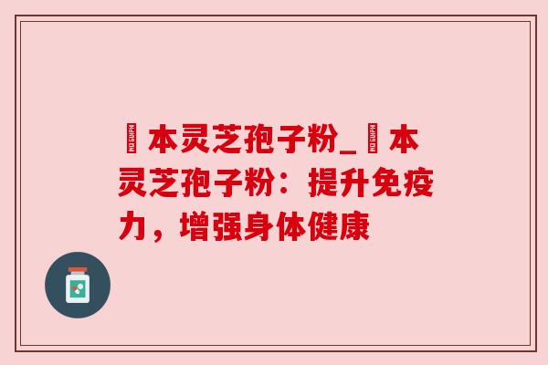 蕰本灵芝孢子粉_蕰本灵芝孢子粉：提升免疫力，增强身体健康