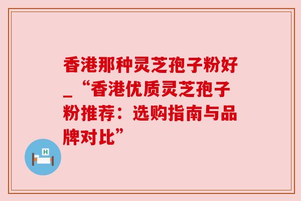 香港那种灵芝孢子粉好_“香港优质灵芝孢子粉推荐：选购指南与品牌对比”